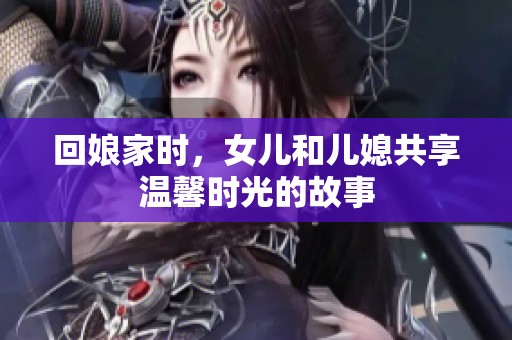 回娘家時(shí)，女兒和兒媳共享溫馨時(shí)光的故事
