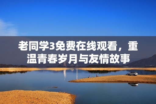 老同學(xué)3免費在線觀看，重溫青春歲月與友情故事