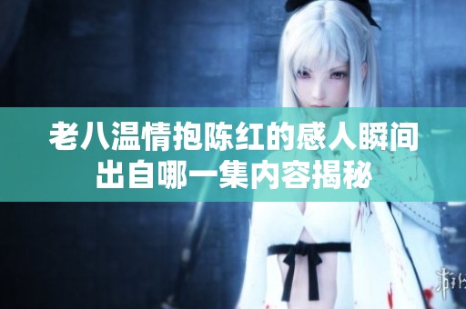 老八溫情抱陳紅的感人瞬間出自哪一集內容揭秘