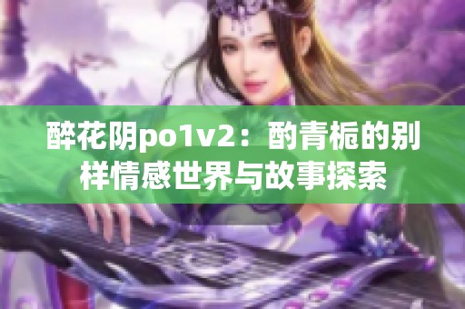 醉花陰po1v2：酌青梔的別樣情感世界與故事探索