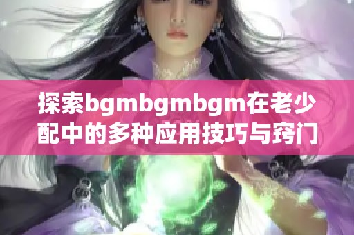 探索bgmbgmbgm在老少配中的多種應(yīng)用技巧與竅門