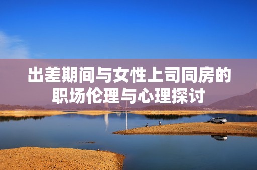 出差期間與女性上司同房的職場(chǎng)倫理與心理探討