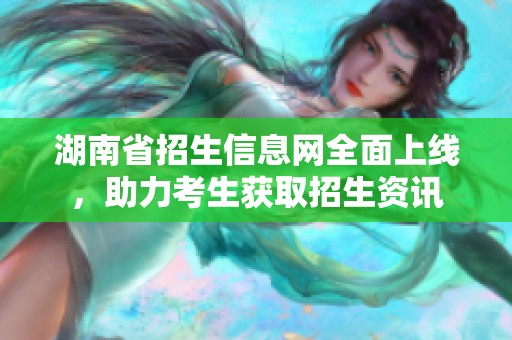 湖南省招生信息網(wǎng)全面上線，助力考生獲取招生資訊