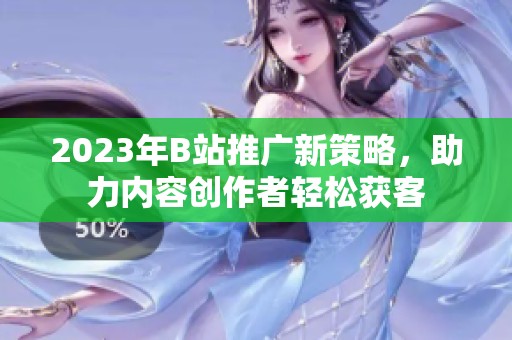 2023年B站推廣新策略，助力內(nèi)容創(chuàng)作者輕松獲客
