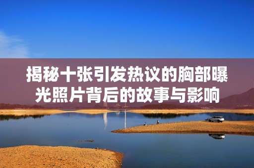 揭秘十張引發(fā)熱議的胸部曝光照片背后的故事與影響