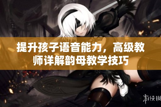 提升孩子語音能力，高級教師詳解韻母教學(xué)技巧