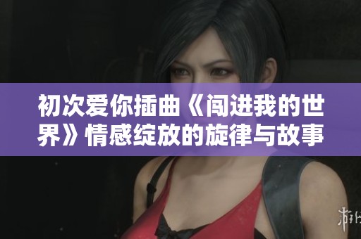 初次愛你插曲《闖進(jìn)我的世界》情感綻放的旋律與故事
