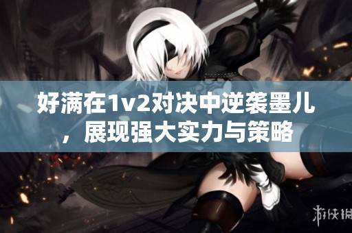 好滿在1v2對決中逆襲墨兒，展現(xiàn)強(qiáng)大實力與策略