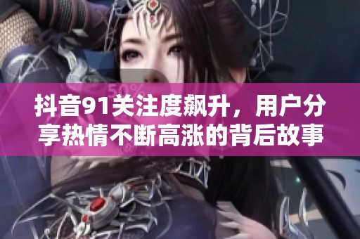 抖音91關注度飆升，用戶分享熱情不斷高漲的背后故事
