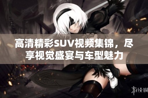 高清精彩SUV視頻集錦，盡享視覺盛宴與車型魅力