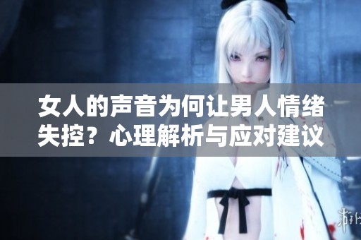 女人的聲音為何讓男人情緒失控？心理解析與應(yīng)對建議
