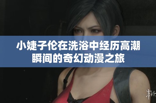 小婕子倫在洗浴中經(jīng)歷高潮瞬間的奇幻動(dòng)漫之旅