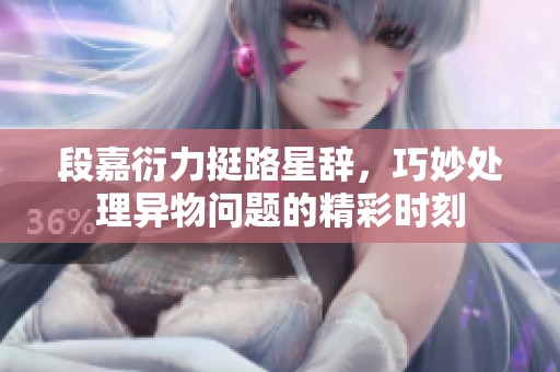 段嘉衍力挺路星辭，巧妙處理異物問題的精彩時(shí)刻