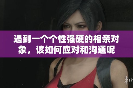 遇到一個(gè)個(gè)性強(qiáng)硬的相親對(duì)象，該如何應(yīng)對(duì)和溝通呢