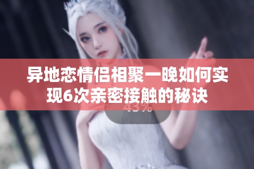 異地戀情侶相聚一晚如何實現(xiàn)6次親密接觸的秘訣