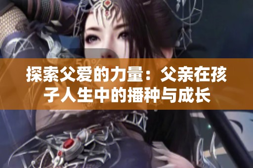 探索父愛(ài)的力量：父親在孩子人生中的播種與成長(zhǎng)