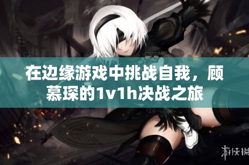在邊緣游戲中挑戰(zhàn)自我，顧慕琛的1v1h決戰(zhàn)之旅