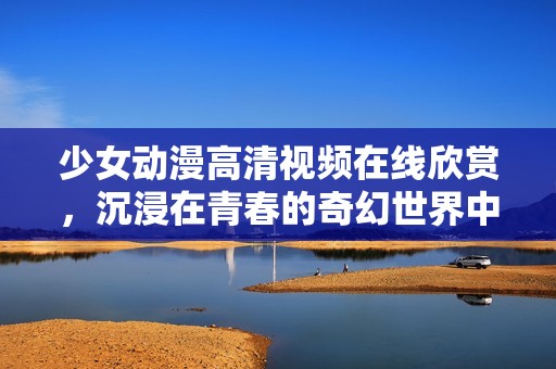 少女動漫高清視頻在線欣賞，沉浸在青春的奇幻世界中