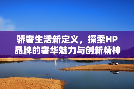 驕奢生活新定義,探索HP品牌的奢華魅力與創(chuàng)新精神 驕奢生活新定義,探索HP品牌的奢華魅力與創(chuàng)新精神