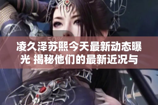 凌久澤蘇熙今天最新動態(tài)曝光 揭秘他們的最新近況與發(fā)展
