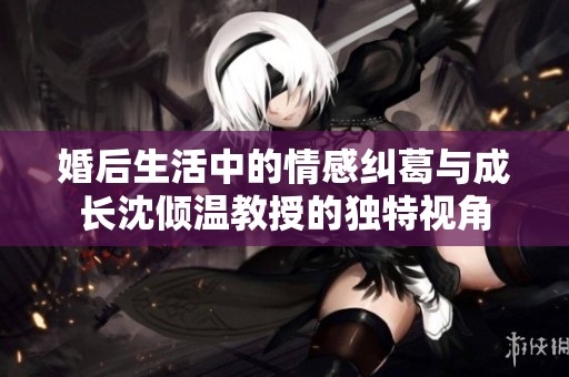 婚后生活中的情感糾葛與成長(zhǎng)沈傾溫教授的獨(dú)特視角