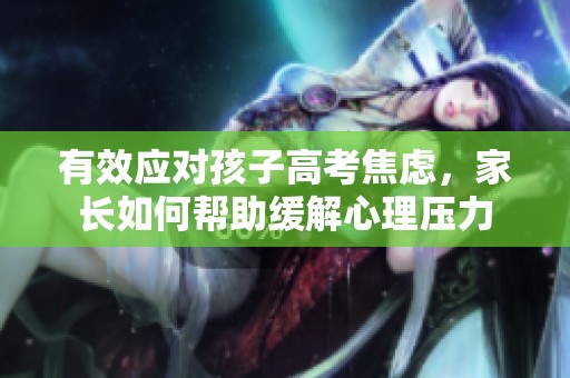 有效應(yīng)對(duì)孩子高考焦慮，家長(zhǎng)如何幫助緩解心理壓力