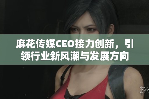 麻花傳媒CEO接力創(chuàng)新，引領(lǐng)行業(yè)新風(fēng)潮與發(fā)展方向