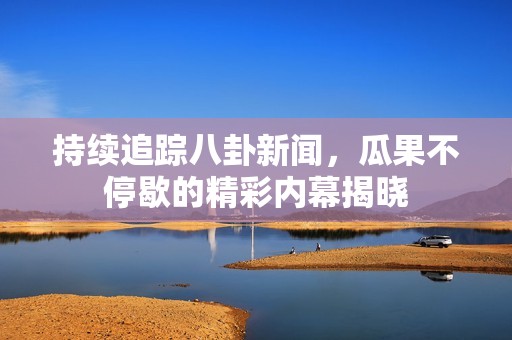 持續(xù)追蹤八卦新聞，瓜果不停歇的精彩內(nèi)幕揭曉