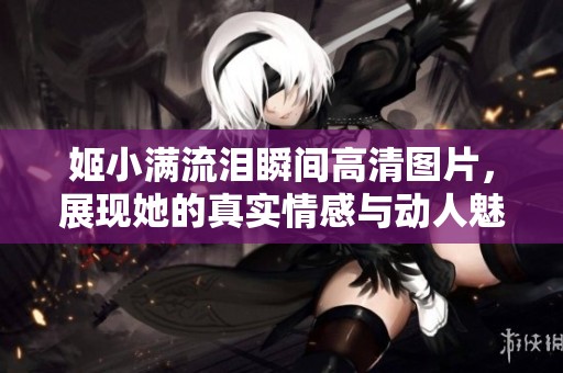 姬小滿流淚瞬間高清圖片，展現(xiàn)她的真實(shí)情感與動(dòng)人魅力