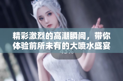 精彩激烈的高潮瞬間，帶你體驗前所未有的大噴水盛宴