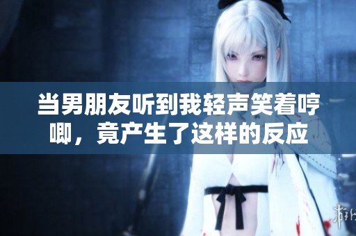 當(dāng)男朋友聽到我輕聲笑著哼唧，竟產(chǎn)生了這樣的反應(yīng)