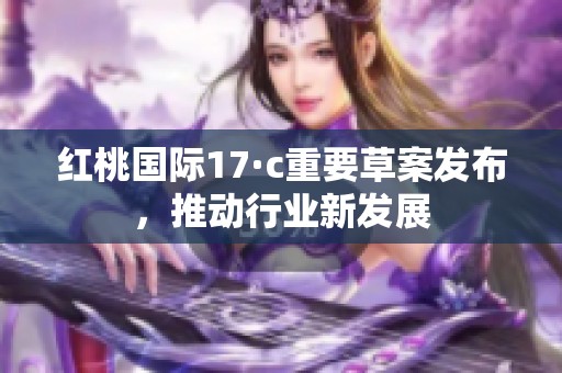 紅桃國(guó)際17·c重要草案發(fā)布，推動(dòng)行業(yè)新發(fā)展