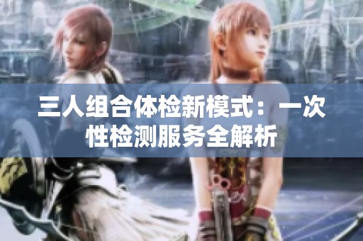 三人組合體檢新模式：一次性檢測服務全解析