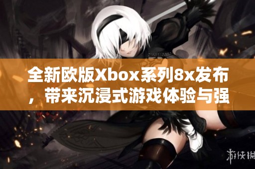 全新歐版Xbox系列8x發(fā)布，帶來沉浸式游戲體驗與強大性能