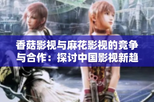 香菇影視與麻花影視的競(jìng)爭(zhēng)與合作：探討中國(guó)影視新趨勢(shì)