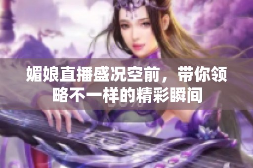 媚娘直播盛況空前，帶你領(lǐng)略不一樣的精彩瞬間