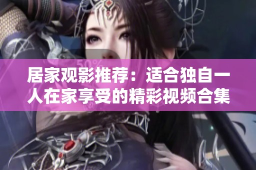 居家觀影推薦：適合獨(dú)自一人在家享受的精彩視頻合集