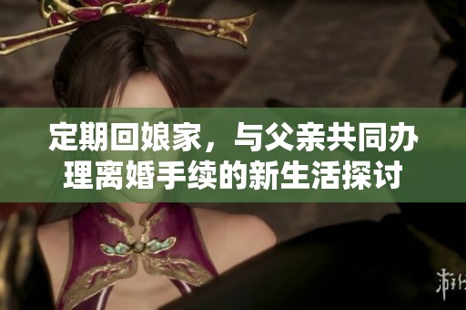 定期回娘家，與父親共同辦理離婚手續(xù)的新生活探討
