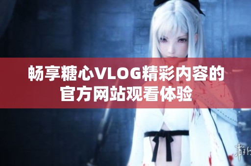 暢享糖心VLOG精彩內(nèi)容的官方網(wǎng)站觀看體驗