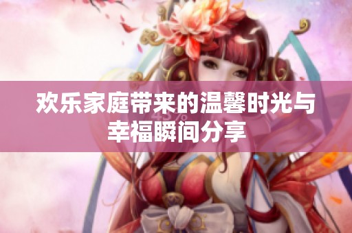 歡樂家庭帶來的溫馨時(shí)光與幸福瞬間分享 歡樂家庭帶來的溫馨時(shí)光與幸福瞬間分享