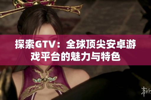 探索GTV：全球頂尖安卓游戲平臺的魅力與特色