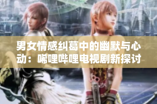 男女情感糾葛中的幽默與心動：唏哩嗶哩電視劇新探討