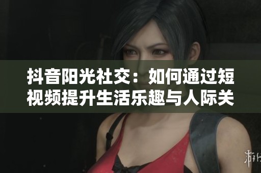 抖音陽(yáng)光社交：如何通過(guò)短視頻提升生活樂(lè)趣與人際關(guān)系