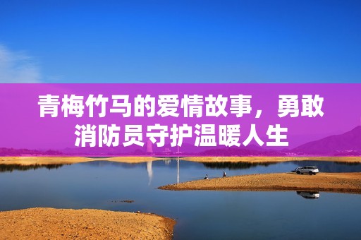 青梅竹馬的愛情故事，勇敢消防員守護(hù)溫暖人生