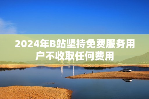 2024年B站堅持免費服務用戶不收取任何費用