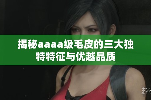揭秘aaaa級毛皮的三大獨(dú)特特征與優(yōu)越品質(zhì)