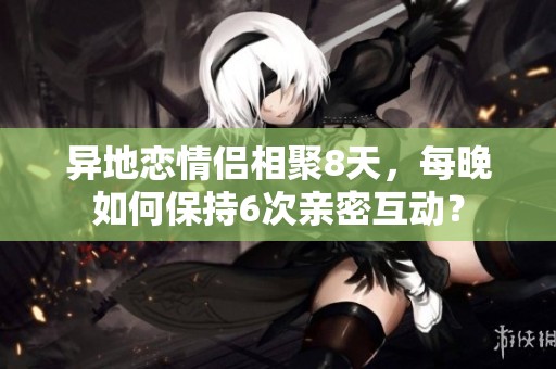 異地戀情侶相聚8天，每晚如何保持6次親密互動(dòng)？