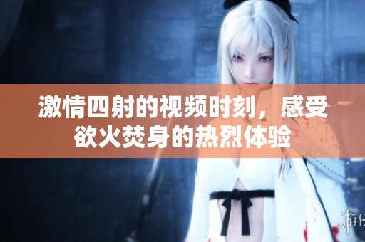 激情四射的視頻時(shí)刻，感受欲火焚身的熱烈體驗(yàn)