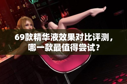 69款精華液效果對(duì)比評(píng)測(cè)，哪一款最值得嘗試？