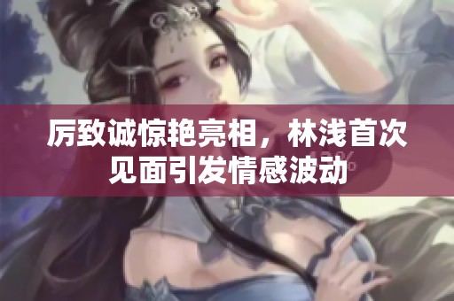 厲致誠驚艷亮相，林淺首次見面引發(fā)情感波動(dòng)